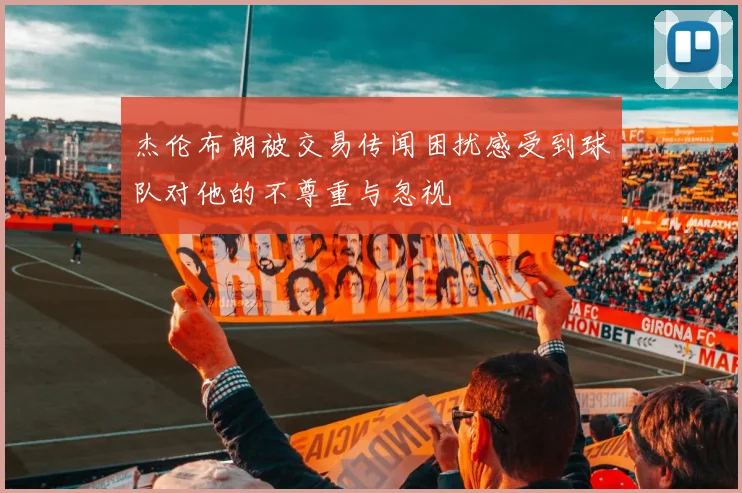 杰伦布朗被交易传闻困扰感受到球队对他的不尊重与忽视