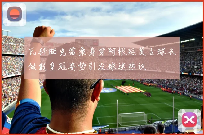 瓦科晒克雷桑身穿阿根廷复古球衣做戴皇冠姿势引发球迷热议
