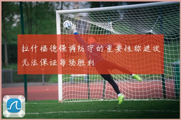 拉什福德强调防守的重要性称进攻无法保证每场胜利