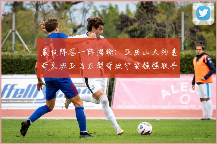 最佳阵容一阵揭晓：亚历山大约基奇文班亚马东契奇坎宁安强强联手