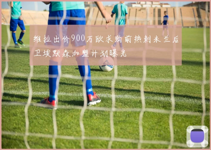 维拉出价900万欧求购前热刺米兰后卫埃默森加盟计划曝光
