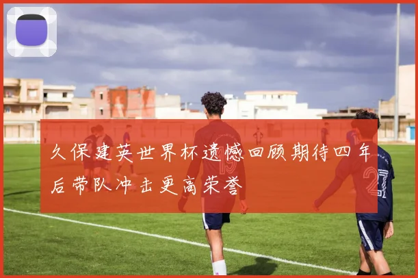 久保建英世界杯遗憾回顾期待四年后带队冲击更高荣誉