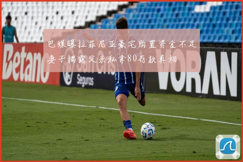 巴媒曝拉菲尼亚豪宅购置资金不足妻子揭露父亲私拿80存款真相