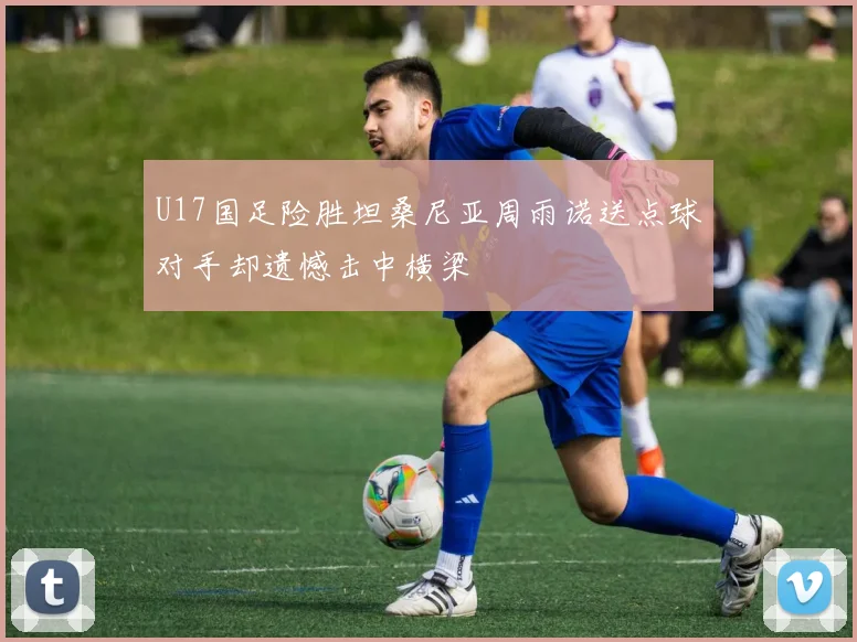 U17国足险胜坦桑尼亚周雨诺送点球对手却遗憾击中横梁