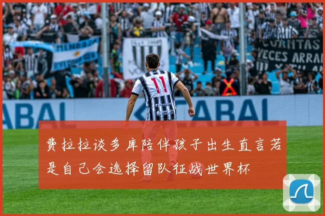 费拉拉谈多库陪伴孩子出生直言若是自己会选择留队征战世界杯