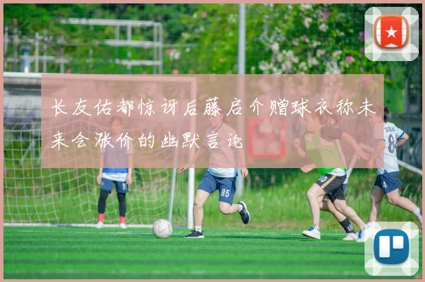 长友佑都惊讶后藤启介赠球衣称未来会涨价的幽默言论