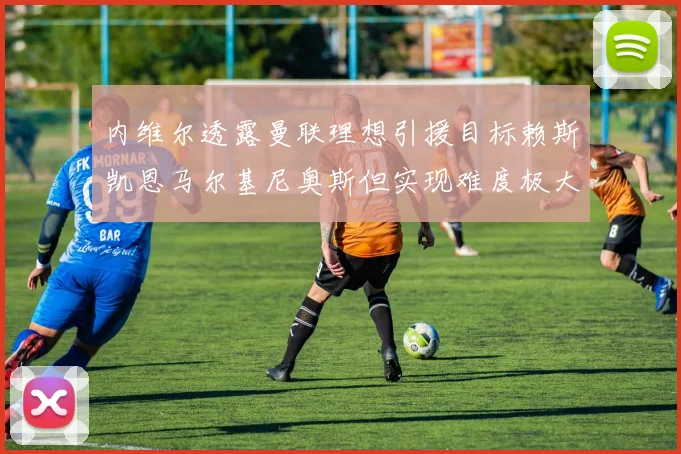 内维尔透露曼联理想引援目标赖斯凯恩马尔基尼奥斯但实现难度极大