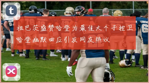 祖巴茨盛赞哈登为最佳大个子控卫哈登幽默回应引发网友热议