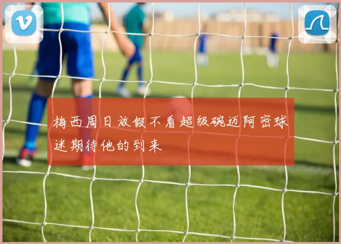 梅西周日放假不看超级碗迈阿密球迷期待他的到来