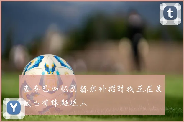 查洛巴回忆图赫尔补招时我正在度假已将球鞋送人