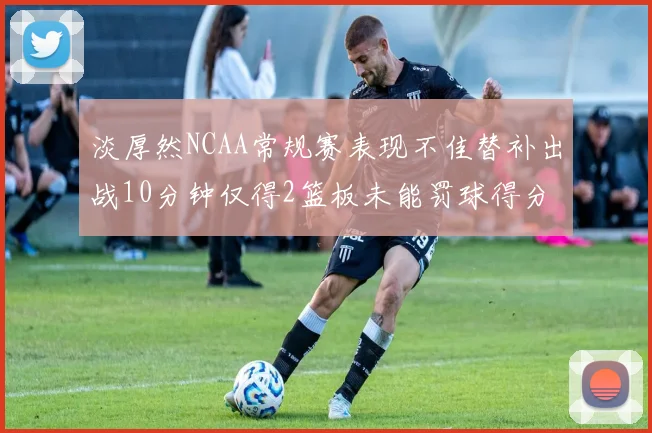淡厚然NCAA常规赛表现不佳替补出战10分钟仅得2篮板未能罚球得分