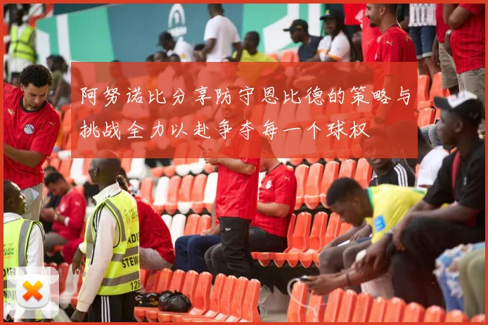 阿努诺比分享防守恩比德的策略与挑战全力以赴争夺每一个球权