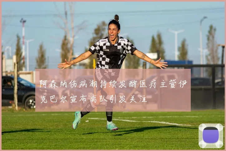 阿森纳伤病潮持续发酵医疗主管伊克巴尔宣布离队引发关注