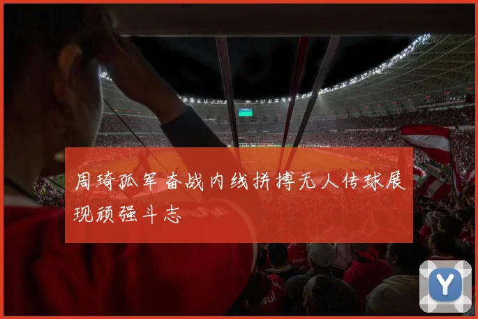 周琦孤军奋战内线拼搏无人传球展现顽强斗志