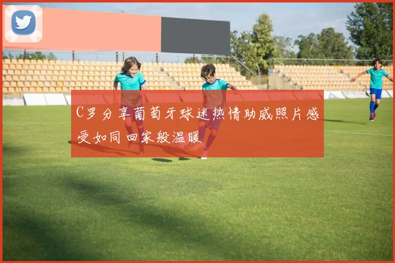 C罗分享葡萄牙球迷热情助威照片感受如同回家般温暖
