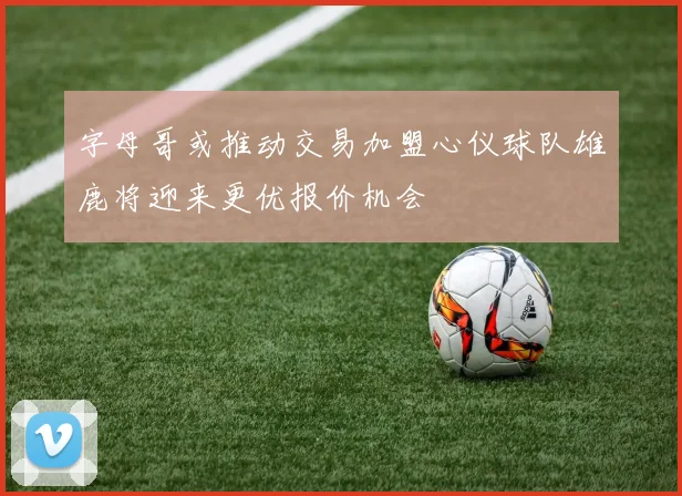 字母哥或推动交易加盟心仪球队雄鹿将迎来更优报价机会
