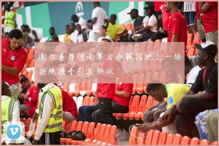 谢尔基与德尚赛后和解拥抱上一场拒绝握手引发热议