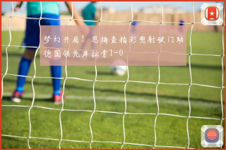 梦幻开局！恩梅查精彩兜射破门助德国领先库拉索1-0