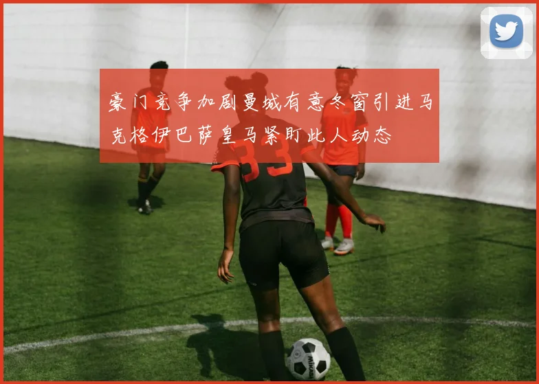豪门竞争加剧曼城有意冬窗引进马克格伊巴萨皇马紧盯此人动态