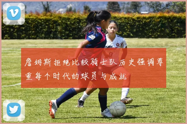 詹姆斯拒绝比较骑士队历史强调尊重每个时代的球员与成就