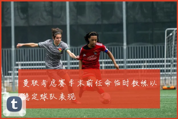 曼联考虑赛季末前任命临时教练以稳定球队表现