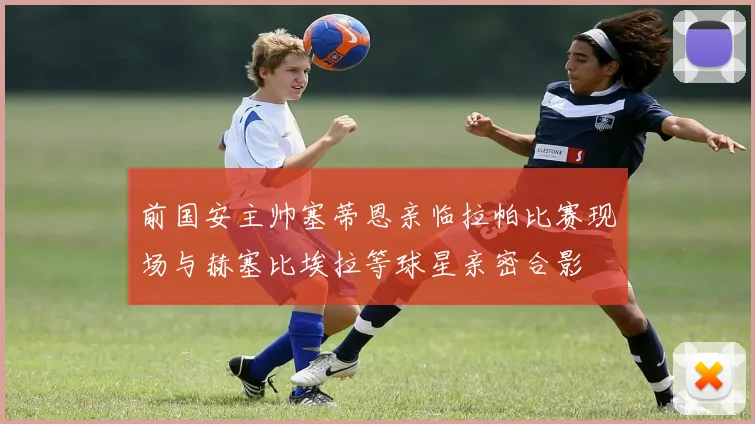 前国安主帅塞蒂恩亲临拉帕比赛现场与赫塞比埃拉等球星亲密合影