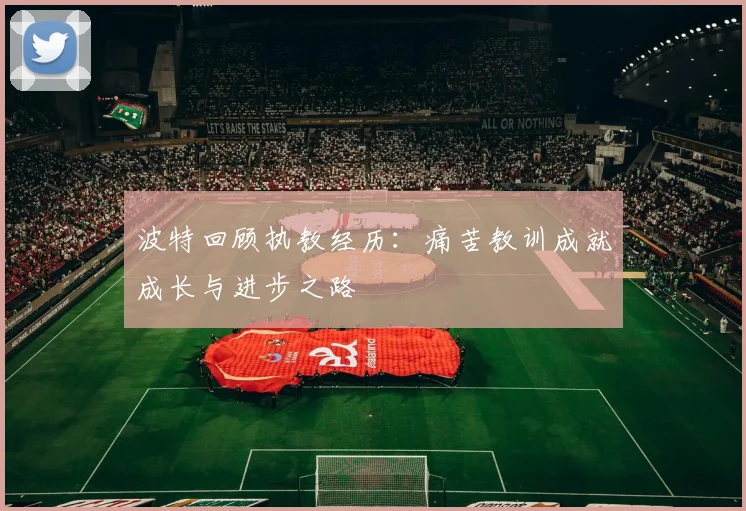 波特回顾执教经历：痛苦教训成就成长与进步之路