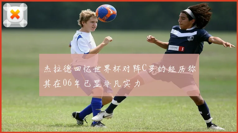 杰拉德回忆世界杯对阵C罗的经历称其在06年已显非凡实力