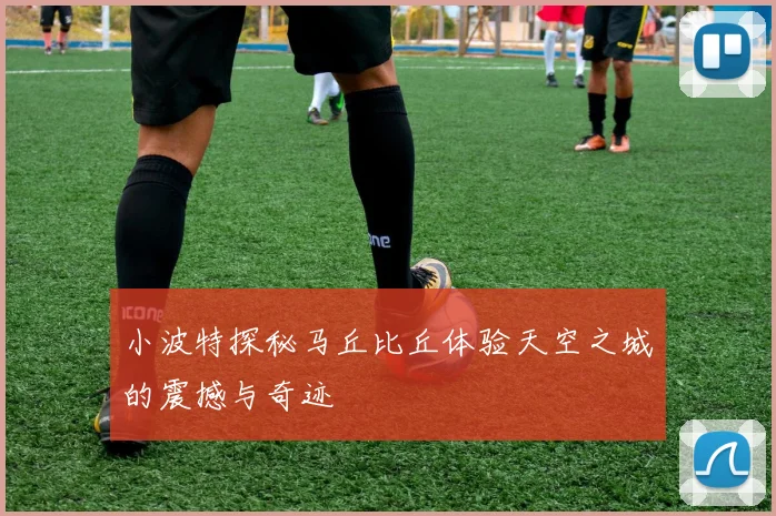 小波特探秘马丘比丘体验天空之城的震撼与奇迹