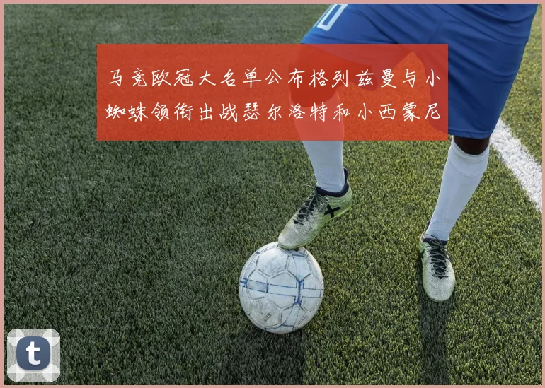 马竞欧冠大名单公布格列兹曼与小蜘蛛领衔出战瑟尔洛特和小西蒙尼在列